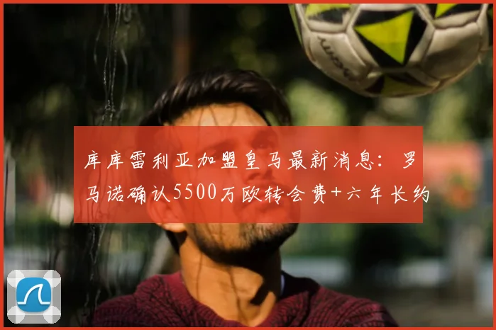 库库雷利亚加盟皇马最新消息：罗马诺确认5500万欧转会费+六年长约，皇马今日官宣在即