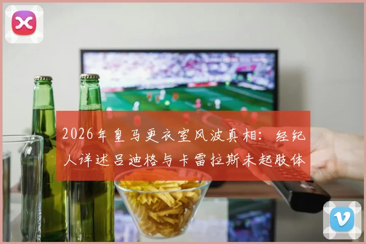2026年皇马更衣室风波真相：经纪人详述吕迪格与卡雷拉斯未起肢体冲突