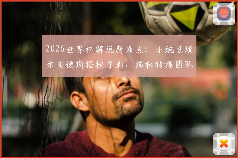 2026世界杯解说新看点:小豌豆埃尔南德斯搭档亨利,揭秘转播团队幕后阵容与解说风格分析