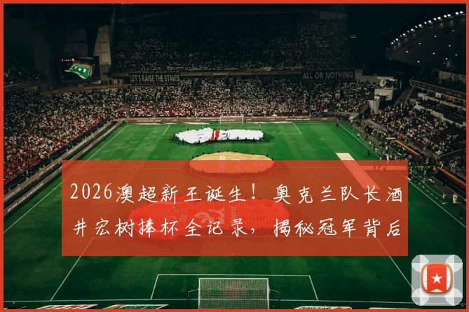 2026澳超新王诞生！奥克兰队长酒井宏树捧杯全记录，揭秘冠军背后的征程