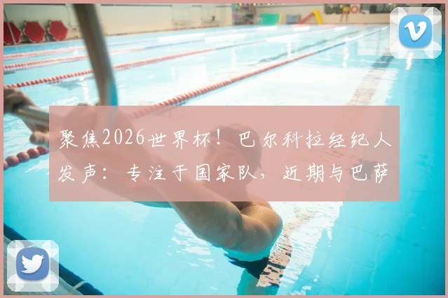 聚焦2026世界杯!巴尔科拉经纪人发声:专注于国家队,近期与巴萨转会传闻无关