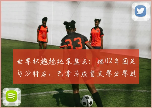 世界杯尴尬纪录盘点：继02年国足与沙特后，巴拿马成首支零分零进球球队，历史最差战绩详解