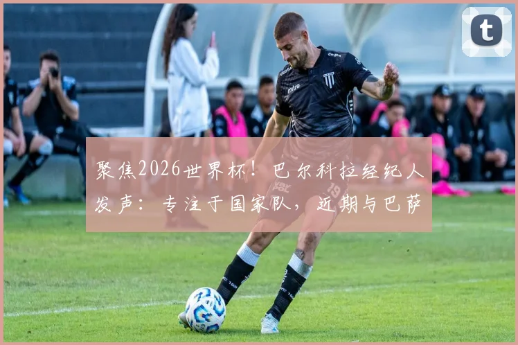 聚焦2026世界杯！巴尔科拉经纪人发声：专注于国家队，近期与巴萨转会传闻无关