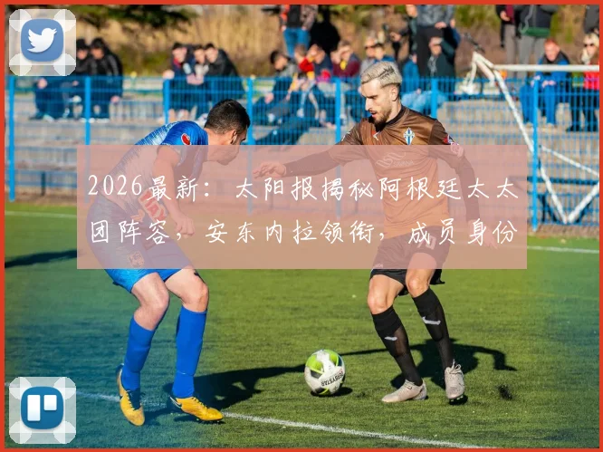2026最新:太阳报揭秘阿根廷太太团阵容,安东内拉领衔,成员身份大公开!