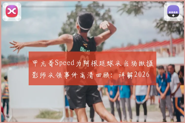 甲亢哥Speed为阿根廷球衣当场揪摄影师衣领事件高清回顾:详解2026年网红世界杯争议名场面始末