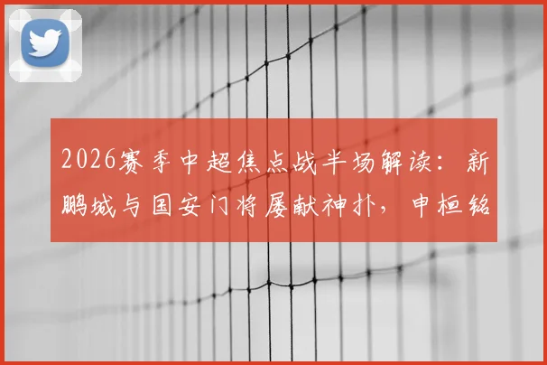 2026赛季中超焦点战半场解读:新鹏城与国安门将屡献神扑,申桓铭进球被吹引争议,半场互交白卷