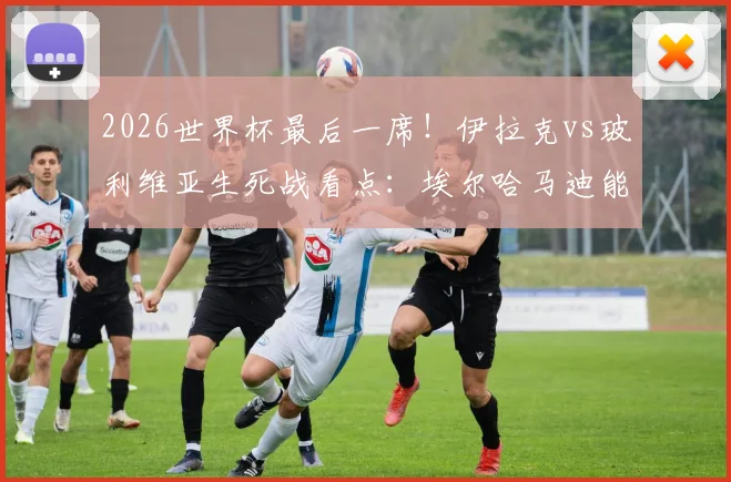 2026世界杯最后一席！伊拉克vs玻利维亚生死战看点：埃尔哈马迪能否率队突围，米格利托如何回应？