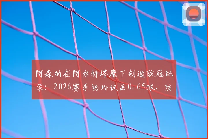 阿森纳在阿尔特塔麾下创造欧冠纪录：2026赛季场均仅丢0.65球，防守数据历史最佳