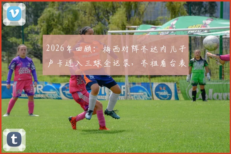 2026年回顾：梅西对阵齐达内儿子卢卡连入三球全记录，齐祖看台表情变化与那场比赛的来龙去脉