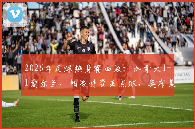2026年足球热身赛回放：加拿大1-1爱尔兰，帕洛特罚丢点球，奥布莱恩自摆乌龙