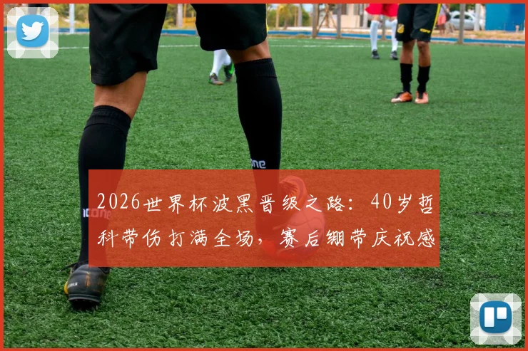 2026世界杯波黑晋级之路：40岁哲科带伤打满全场，赛后绷带庆祝感动全场