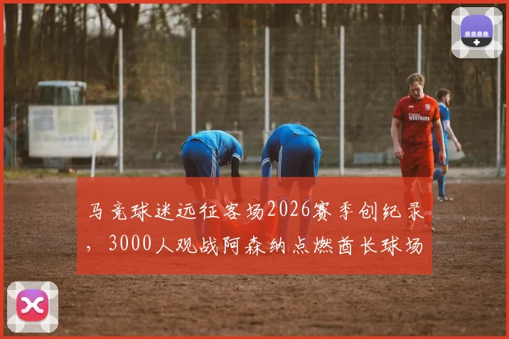 马竞球迷远征客场2026赛季创纪录,3000人观战阿森纳点燃酋长球场氛围