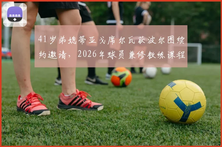 41岁弟媳蒂亚戈席尔瓦获波尔图续约邀请,2026年球员兼修教练课程,职业生涯转型计划曝光