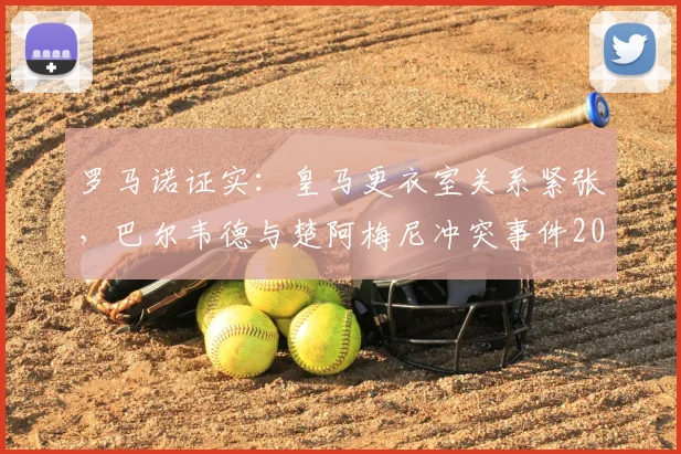 罗马诺证实：皇马更衣室关系紧张，巴尔韦德与楚阿梅尼冲突事件2026年最新进展
