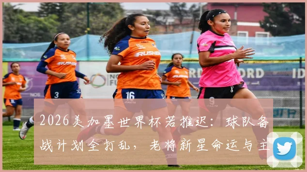 2026美加墨世界杯若推迟：球队备战计划全打乱，老将新星命运与主帅应对策略深度解析