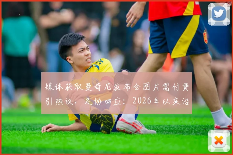 媒体获取曼奇尼发布会图片需付费引热议，足协回应：2026年以来沿用此规，体育新闻图片版权争议再起