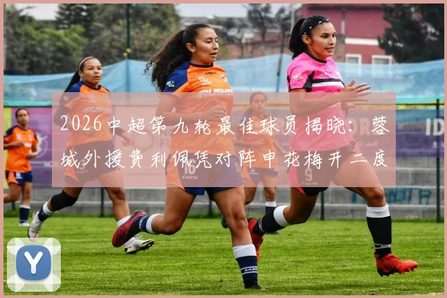 2026中超第九轮最佳球员揭晓：蓉城外援费利佩凭对阵申花梅开二度当选，附进球集锦与最新动态