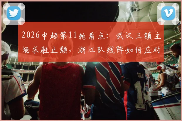 2026中超第11轮看点：武汉三镇主场求胜止颓，浙江队残阵如何应对变数？