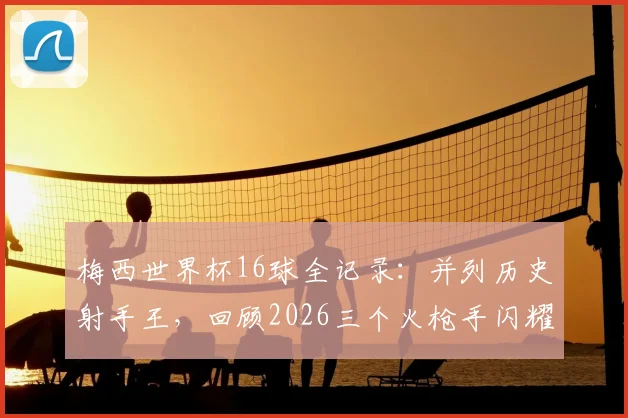 梅西世界杯16球全记录：并列历史射手王，回顾2026三个火枪手闪耀时刻与进球分布